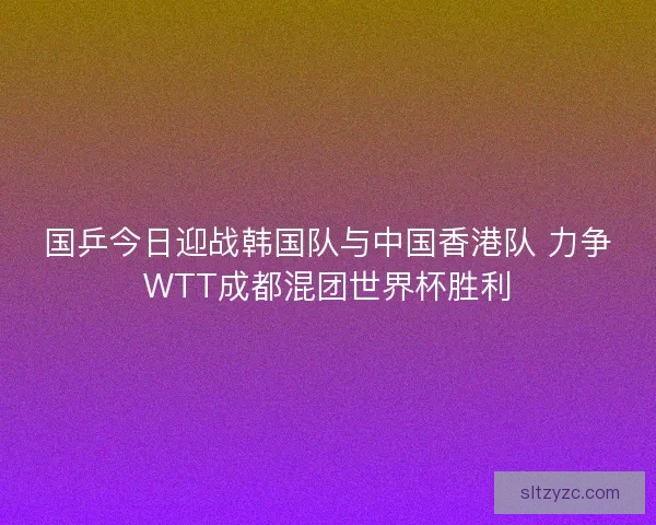 国乒今日迎战韩国队与中国香港队 力争WTT成都混团世界杯胜利 国乒今日迎战韩国队与中国香港队 力争WTT成都混团世界杯胜利