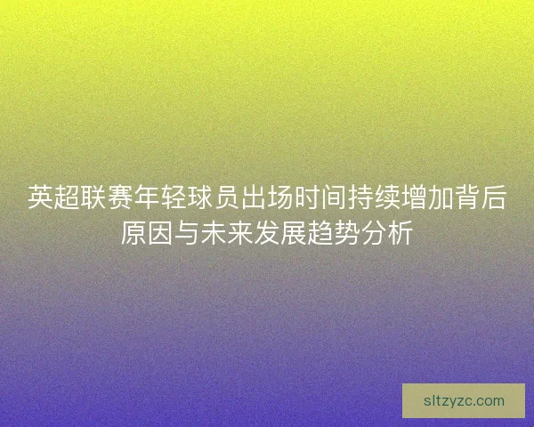 英超联赛年轻球员出场时间持续增加背后原因与未来发展趋势分析 英超联赛年轻球员出场时间持续增加背后原因与未来发展趋势分析