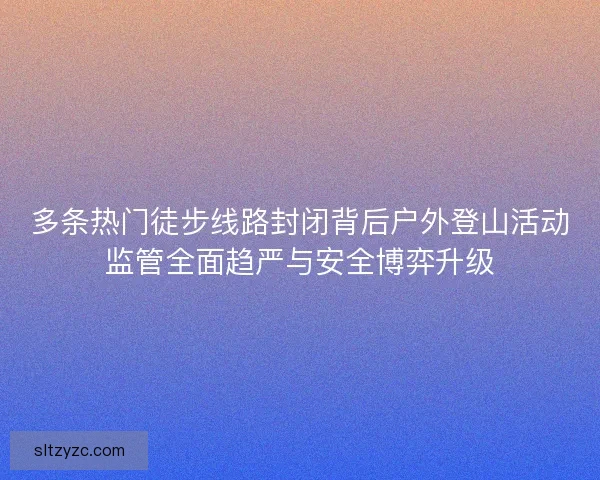 多条热门徒步线路封闭背后户外登山活动监管全面趋严与安全博弈升级 多条热门徒步线路封闭背后户外登山活动监管全面趋严与安全博弈升级