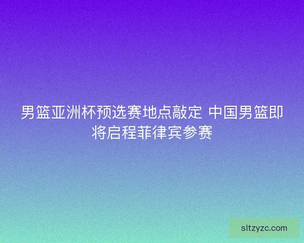 男篮亚洲杯预选赛地点敲定 中国男篮即将启程菲律宾参赛 男篮亚洲杯预选赛地点敲定 中国男篮即将启程菲律宾参赛
