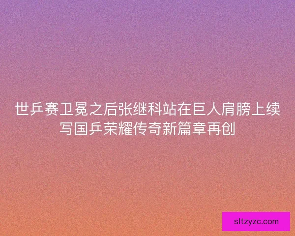 世乒赛卫冕之后张继科站在巨人肩膀上续写国乒荣耀传奇新篇章再创