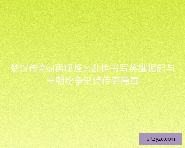 楚汉传奇ol再现烽火乱世书写英雄崛起与王朝纷争史诗传奇篇章 楚汉传奇ol再现烽火乱世书写英雄崛起与王朝纷争史诗传奇篇章