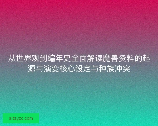从世界观到编年史全面解读魔兽资料的起源与演变核心设定与种族冲突 从世界观到编年史全面解读魔兽资料的起源与演变核心设定与种族冲突