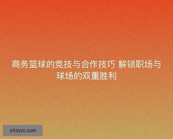 商务篮球的竞技与合作技巧 解锁职场与球场的双重胜利 商务篮球的竞技与合作技巧 解锁职场与球场的双重胜利